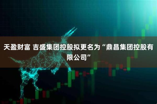 天盈财富 吉盛集团控股拟更名为“鼎昌集团控股有限公司”