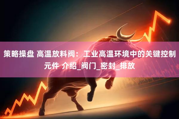 策略操盘 高温放料阀：工业高温环境中的关键控制元件 介绍_阀门_密封_排放