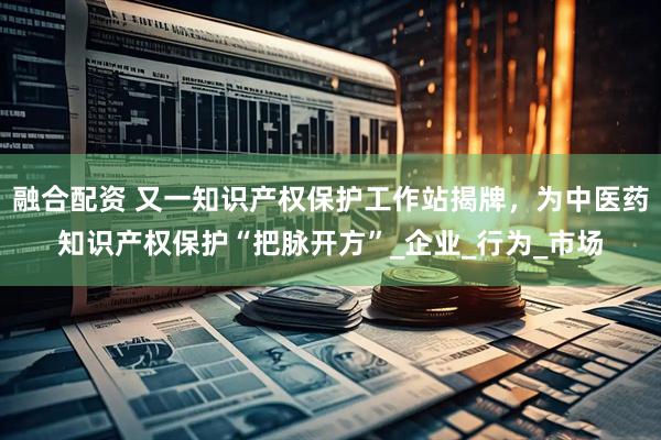 融合配资 又一知识产权保护工作站揭牌，为中医药知识产权保护“把脉开方”_企业_行为_市场