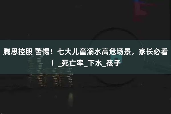 腾思控股 警惕！七大儿童溺水高危场景，家长必看！_死亡率_下水_孩子