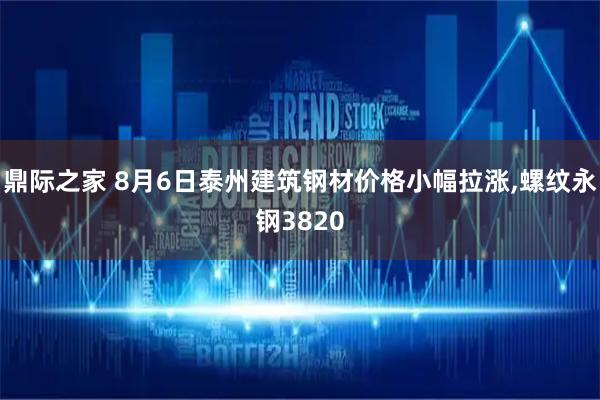鼎际之家 8月6日泰州建筑钢材价格小幅拉涨,螺纹永钢3820