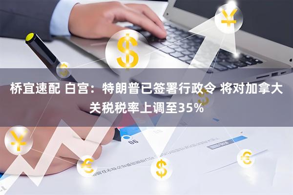 桥宜速配 白宫：特朗普已签署行政令 将对加拿大关税税率上调至35%
