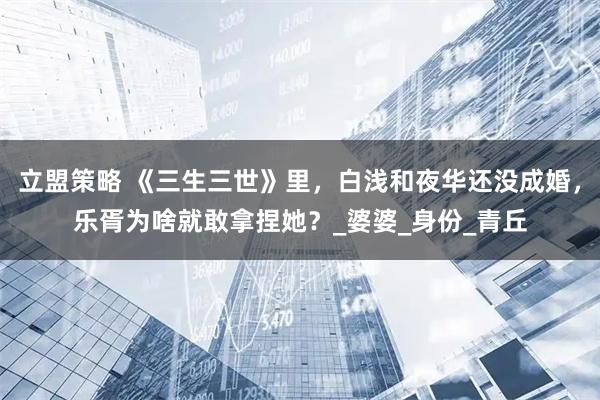 立盟策略 《三生三世》里，白浅和夜华还没成婚，乐胥为啥就敢拿捏她？_婆婆_身份_青丘
