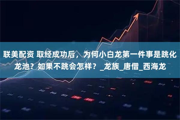 联美配资 取经成功后，为何小白龙第一件事是跳化龙池？如果不跳会怎样？_龙族_唐僧_西海龙