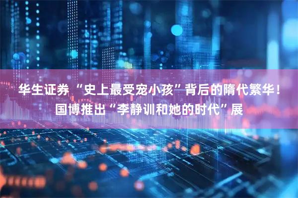 华生证券 “史上最受宠小孩”背后的隋代繁华！国博推出“李静训和她的时代”展