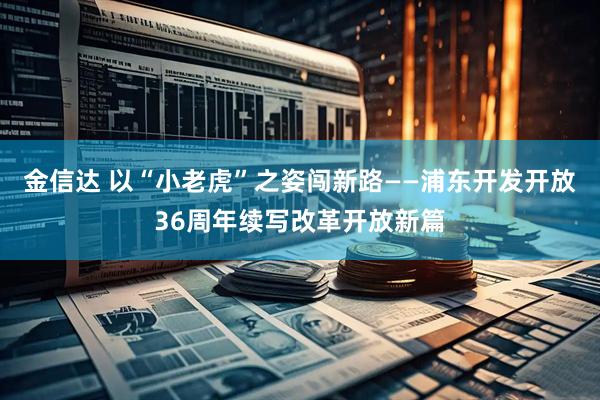 金信达 以“小老虎”之姿闯新路——浦东开发开放36周年续写改革开放新篇