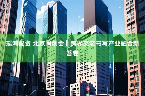 瑶鸿配资 北京闽创会‖跨界交流书写产业融合新答卷