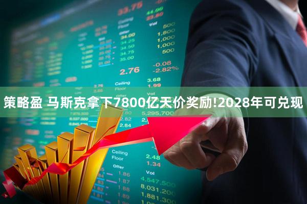 策略盈 马斯克拿下7800亿天价奖励!2028年可兑现