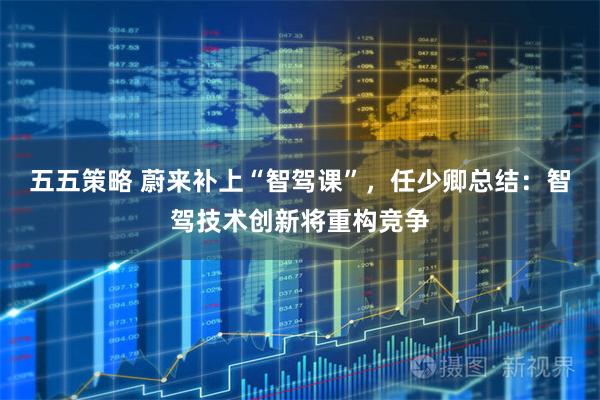 五五策略 蔚来补上“智驾课”，任少卿总结：智驾技术创新将重构竞争